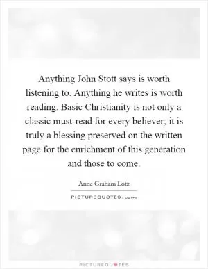 Anything John Stott says is worth listening to. Anything he writes is worth reading. Basic Christianity is not only a classic must-read for every believer; it is truly a blessing preserved on the written page for the enrichment of this generation and those to come Picture Quote #1