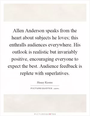 Allen Anderson speaks from the heart about subjects he loves; this enthralls audiences everywhere. His outlook is realistic but invariably positive, encouraging everyone to expect the best. Audience feedback is replete with superlatives Picture Quote #1