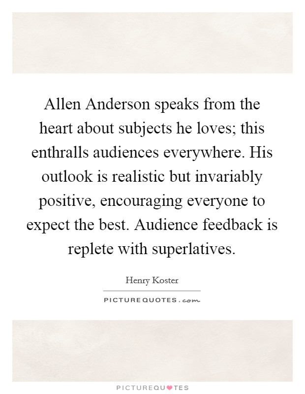 Allen Anderson speaks from the heart about subjects he loves; this enthralls audiences everywhere. His outlook is realistic but invariably positive, encouraging everyone to expect the best. Audience feedback is replete with superlatives Picture Quote #1