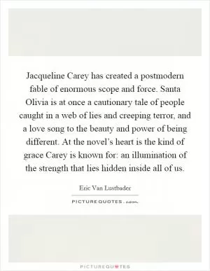 Jacqueline Carey has created a postmodern fable of enormous scope and force. Santa Olivia is at once a cautionary tale of people caught in a web of lies and creeping terror, and a love song to the beauty and power of being different. At the novel’s heart is the kind of grace Carey is known for: an illumination of the strength that lies hidden inside all of us Picture Quote #1