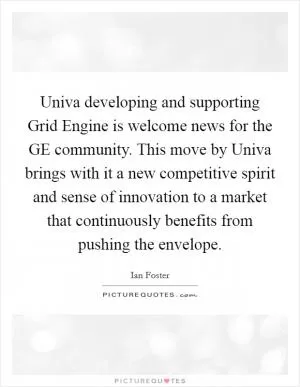 Univa developing and supporting Grid Engine is welcome news for the GE community. This move by Univa brings with it a new competitive spirit and sense of innovation to a market that continuously benefits from pushing the envelope Picture Quote #1