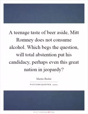 A teenage taste of beer aside, Mitt Romney does not consume alcohol. Which begs the question, will total abstention put his candidacy, perhaps even this great nation in jeopardy? Picture Quote #1
