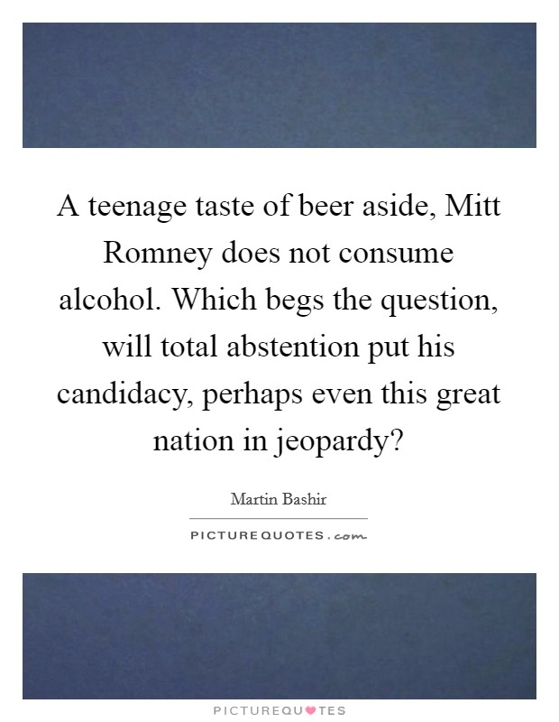 A teenage taste of beer aside, Mitt Romney does not consume alcohol. Which begs the question, will total abstention put his candidacy, perhaps even this great nation in jeopardy? Picture Quote #1