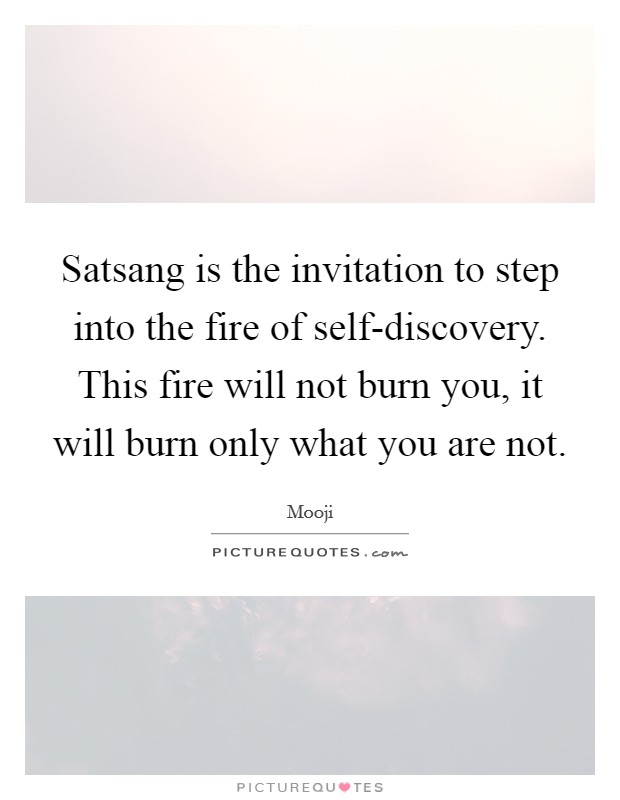 Satsang is the invitation to step into the fire of self-discovery. This fire will not burn you, it will burn only what you are not Picture Quote #1