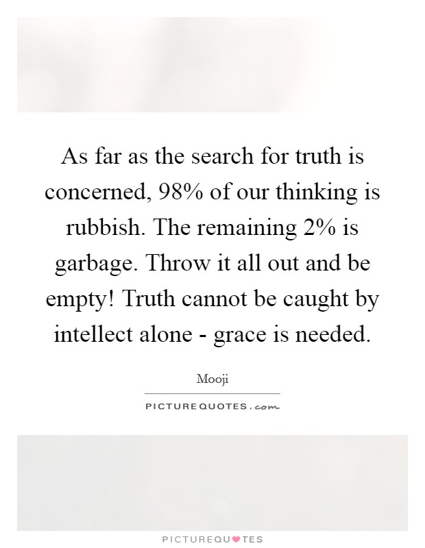 As far as the search for truth is concerned, 98% of our thinking is rubbish. The remaining 2% is garbage. Throw it all out and be empty! Truth cannot be caught by intellect alone - grace is needed Picture Quote #1