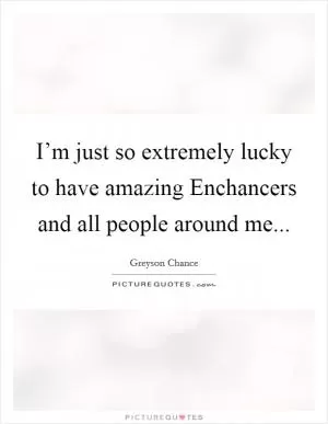 I’m just so extremely lucky to have amazing Enchancers and all people around me Picture Quote #1