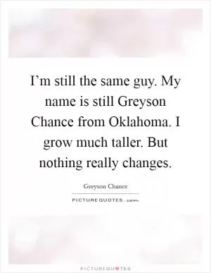 I’m still the same guy. My name is still Greyson Chance from Oklahoma. I grow much taller. But nothing really changes Picture Quote #1