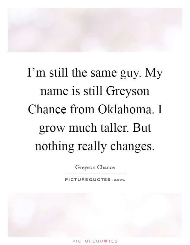 I'm still the same guy. My name is still Greyson Chance from Oklahoma. I grow much taller. But nothing really changes Picture Quote #1