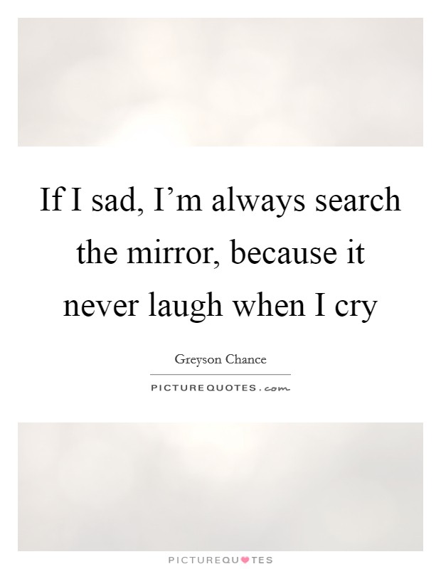 If I sad, I'm always search the mirror, because it never laugh when I cry Picture Quote #1