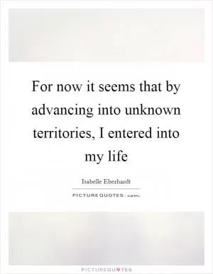 For now it seems that by advancing into unknown territories, I entered into my life Picture Quote #1