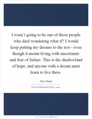 I wasn’t going to be one of those people who died wondering what if? I would keep putting my dreams to the test - even though it meant living with uncertainty and fear of failure. This is the shadowland of hope, and anyone with a dream must learn to live there Picture Quote #1