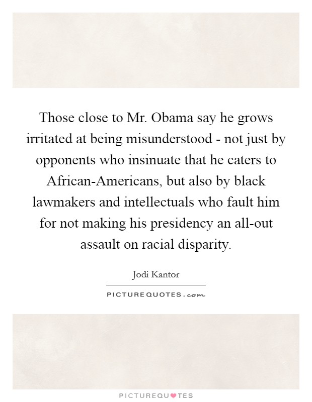 Those close to Mr. Obama say he grows irritated at being misunderstood - not just by opponents who insinuate that he caters to African-Americans, but also by black lawmakers and intellectuals who fault him for not making his presidency an all-out assault on racial disparity Picture Quote #1