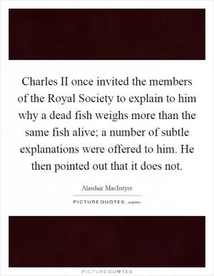 Charles II once invited the members of the Royal Society to explain to him why a dead fish weighs more than the same fish alive; a number of subtle explanations were offered to him. He then pointed out that it does not Picture Quote #1