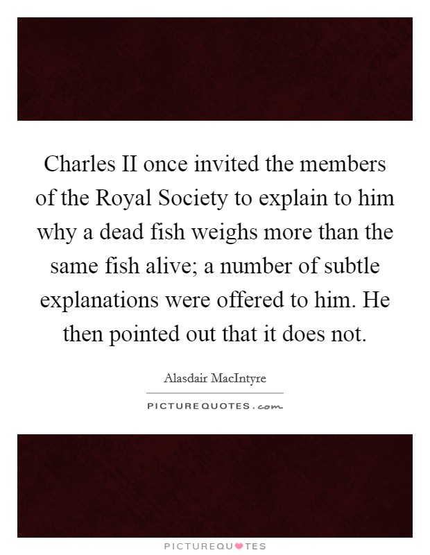 Charles II once invited the members of the Royal Society to explain to him why a dead fish weighs more than the same fish alive; a number of subtle explanations were offered to him. He then pointed out that it does not Picture Quote #1