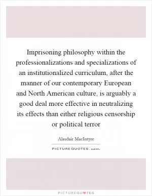Imprisoning philosophy within the professionalizations and specializations of an institutionalized curriculum, after the manner of our contemporary European and North American culture, is arguably a good deal more effective in neutralizing its effects than either religious censorship or political terror Picture Quote #1