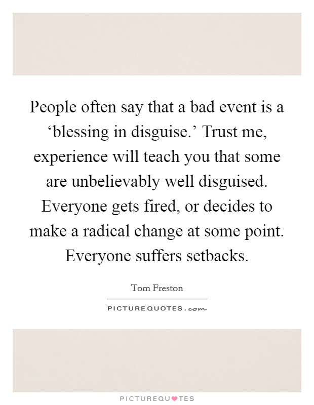 People often say that a bad event is a ‘blessing in disguise.' Trust me, experience will teach you that some are unbelievably well disguised. Everyone gets fired, or decides to make a radical change at some point. Everyone suffers setbacks Picture Quote #1