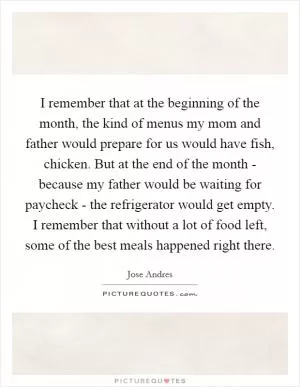 I remember that at the beginning of the month, the kind of menus my mom and father would prepare for us would have fish, chicken. But at the end of the month - because my father would be waiting for paycheck - the refrigerator would get empty. I remember that without a lot of food left, some of the best meals happened right there Picture Quote #1