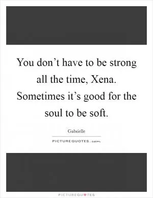 You don’t have to be strong all the time, Xena. Sometimes it’s good for the soul to be soft Picture Quote #1