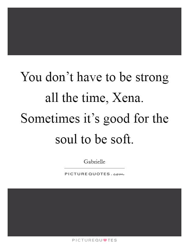 You don't have to be strong all the time, Xena. Sometimes it's good for the soul to be soft Picture Quote #1
