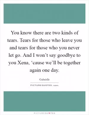 You know there are two kinds of tears. Tears for those who leave you and tears for those who you never let go. And I won’t say goodbye to you Xena, ‘cause we’ll be together again one day Picture Quote #1