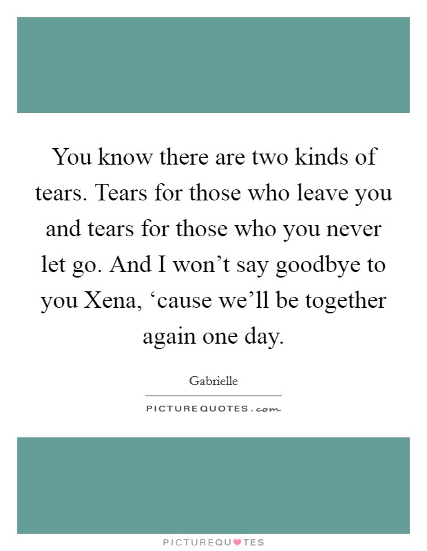 You know there are two kinds of tears. Tears for those who leave you and tears for those who you never let go. And I won't say goodbye to you Xena, ‘cause we'll be together again one day Picture Quote #1
