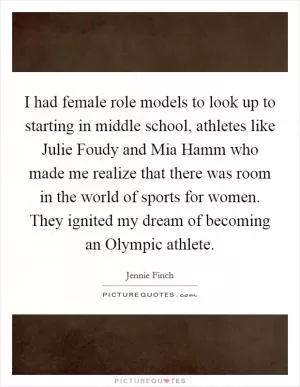 I had female role models to look up to starting in middle school, athletes like Julie Foudy and Mia Hamm who made me realize that there was room in the world of sports for women. They ignited my dream of becoming an Olympic athlete Picture Quote #1
