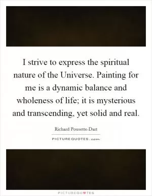 I strive to express the spiritual nature of the Universe. Painting for me is a dynamic balance and wholeness of life; it is mysterious and transcending, yet solid and real Picture Quote #1
