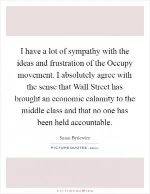 I have a lot of sympathy with the ideas and frustration of the Occupy movement. I absolutely agree with the sense that Wall Street has brought an economic calamity to the middle class and that no one has been held accountable Picture Quote #1