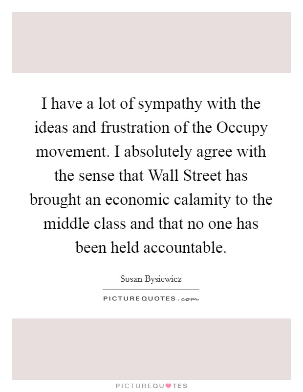 I have a lot of sympathy with the ideas and frustration of the Occupy movement. I absolutely agree with the sense that Wall Street has brought an economic calamity to the middle class and that no one has been held accountable Picture Quote #1