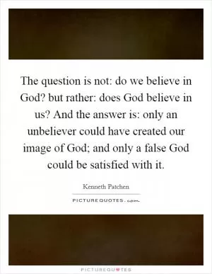 The question is not: do we believe in God? but rather: does God believe in us? And the answer is: only an unbeliever could have created our image of God; and only a false God could be satisfied with it Picture Quote #1