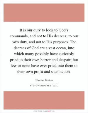 It is our duty to look to God’s commands, and not to His decrees; to our own duty, and not to His purposes. The decrees of God are a vast ocean, into which many possibly have curiously pried to their own horror and despair; but few or none have ever pried into them to their own profit and satisfaction Picture Quote #1