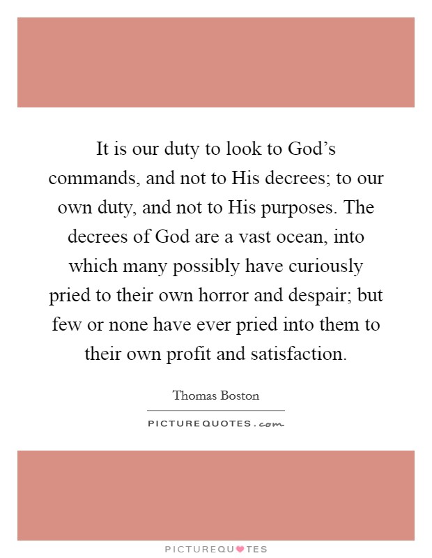 It is our duty to look to God's commands, and not to His decrees; to our own duty, and not to His purposes. The decrees of God are a vast ocean, into which many possibly have curiously pried to their own horror and despair; but few or none have ever pried into them to their own profit and satisfaction Picture Quote #1