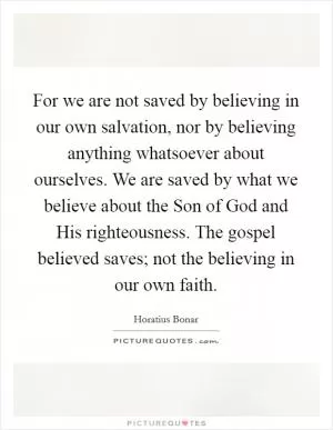 For we are not saved by believing in our own salvation, nor by believing anything whatsoever about ourselves. We are saved by what we believe about the Son of God and His righteousness. The gospel believed saves; not the believing in our own faith Picture Quote #1