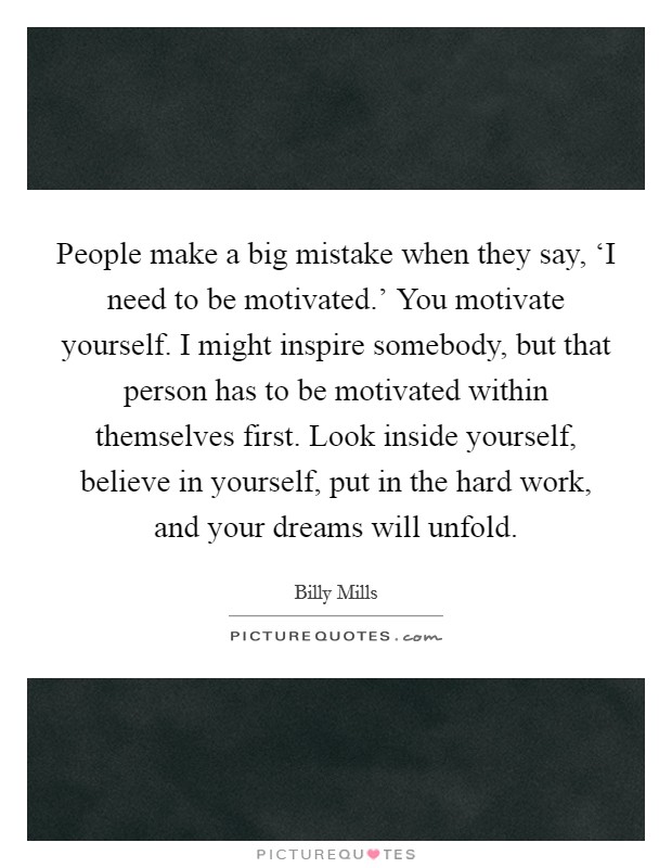 People make a big mistake when they say, ‘I need to be motivated.' You motivate yourself. I might inspire somebody, but that person has to be motivated within themselves first. Look inside yourself, believe in yourself, put in the hard work, and your dreams will unfold Picture Quote #1