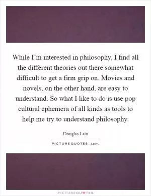 While I’m interested in philosophy, I find all the different theories out there somewhat difficult to get a firm grip on. Movies and novels, on the other hand, are easy to understand. So what I like to do is use pop cultural ephemera of all kinds as tools to help me try to understand philosophy Picture Quote #1