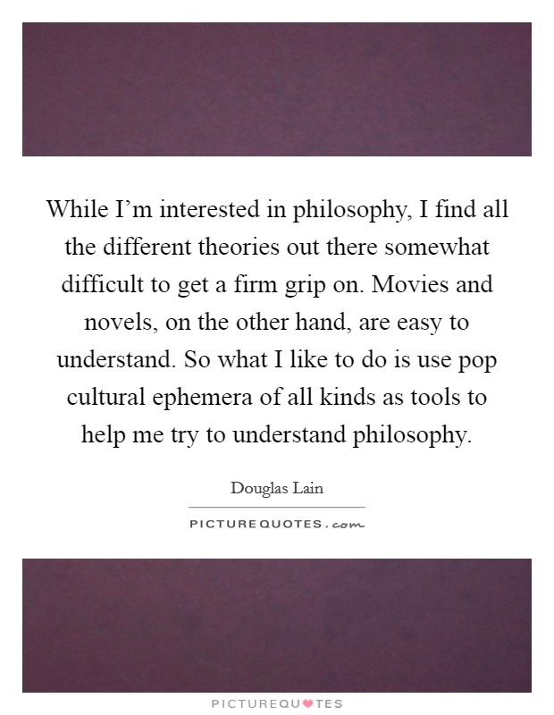 While I'm interested in philosophy, I find all the different theories out there somewhat difficult to get a firm grip on. Movies and novels, on the other hand, are easy to understand. So what I like to do is use pop cultural ephemera of all kinds as tools to help me try to understand philosophy Picture Quote #1