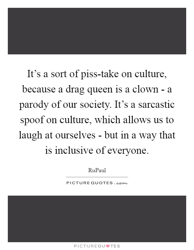 It's a sort of piss-take on culture, because a drag queen is a clown - a parody of our society. It's a sarcastic spoof on culture, which allows us to laugh at ourselves - but in a way that is inclusive of everyone Picture Quote #1