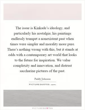The issue is Kinkade’s ideology, and particularly his nostalgia; his paintings endlessly trumpet a nonexistent past when times were simpler and morality more pure. There’s nothing wrong with this, but it stands at odds with a contemporary art world that looks to the future for inspiration. We value complexity and innovation, and distrust saccharine pictures of the past Picture Quote #1