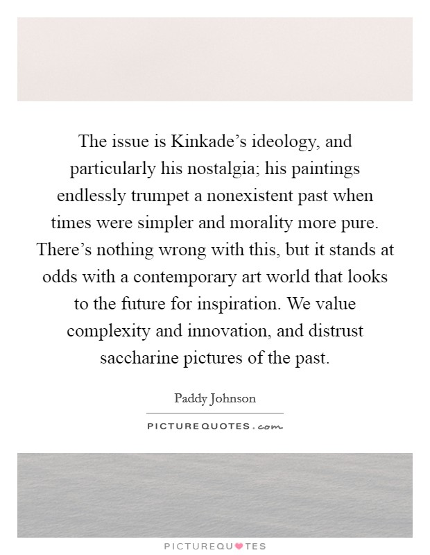 The issue is Kinkade's ideology, and particularly his nostalgia; his paintings endlessly trumpet a nonexistent past when times were simpler and morality more pure. There's nothing wrong with this, but it stands at odds with a contemporary art world that looks to the future for inspiration. We value complexity and innovation, and distrust saccharine pictures of the past Picture Quote #1