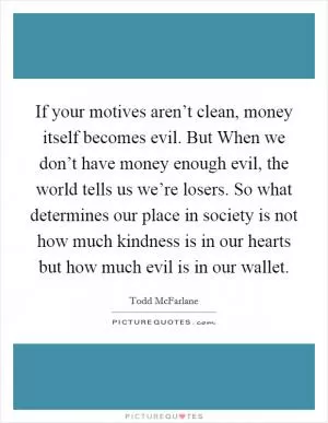 If your motives aren’t clean, money itself becomes evil. But When we don’t have money enough evil, the world tells us we’re losers. So what determines our place in society is not how much kindness is in our hearts but how much evil is in our wallet Picture Quote #1