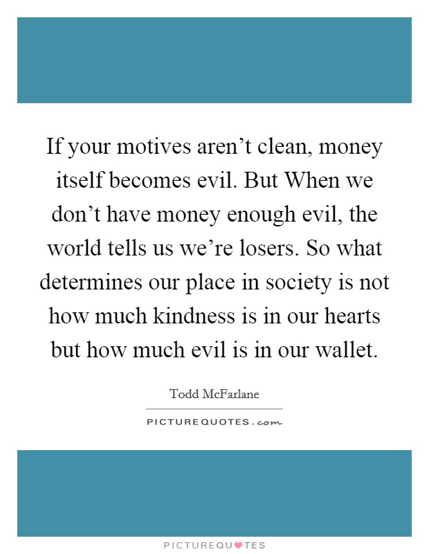 If your motives aren't clean, money itself becomes evil. But When we don't have money enough evil, the world tells us we're losers. So what determines our place in society is not how much kindness is in our hearts but how much evil is in our wallet Picture Quote #1