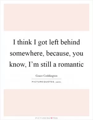 I think I got left behind somewhere, because, you know, I’m still a romantic Picture Quote #1
