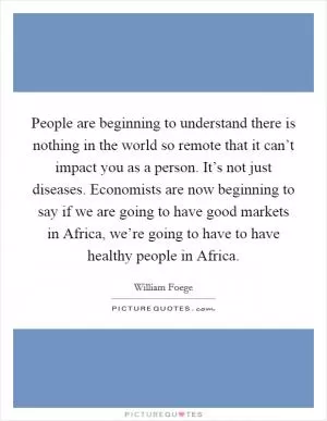 People are beginning to understand there is nothing in the world so remote that it can’t impact you as a person. It’s not just diseases. Economists are now beginning to say if we are going to have good markets in Africa, we’re going to have to have healthy people in Africa Picture Quote #1