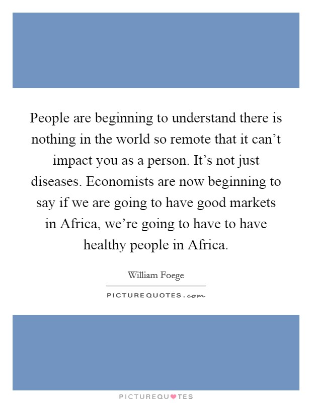 People are beginning to understand there is nothing in the world so remote that it can't impact you as a person. It's not just diseases. Economists are now beginning to say if we are going to have good markets in Africa, we're going to have to have healthy people in Africa Picture Quote #1