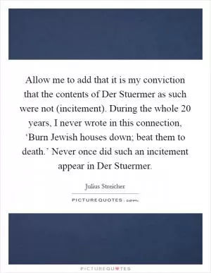 Allow me to add that it is my conviction that the contents of Der Stuermer as such were not (incitement). During the whole 20 years, I never wrote in this connection, ‘Burn Jewish houses down; beat them to death.’ Never once did such an incitement appear in Der Stuermer Picture Quote #1