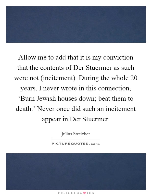 Allow me to add that it is my conviction that the contents of Der Stuermer as such were not (incitement). During the whole 20 years, I never wrote in this connection, ‘Burn Jewish houses down; beat them to death.' Never once did such an incitement appear in Der Stuermer Picture Quote #1