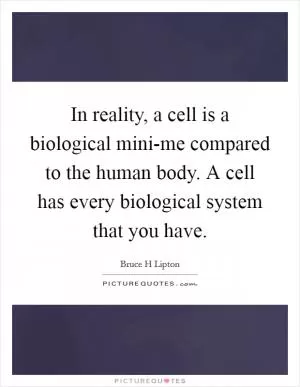 In reality, a cell is a biological mini-me compared to the human body. A cell has every biological system that you have Picture Quote #1
