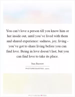 You can’t love a person till you know him or her inside out, until you’ve lived with them and shared experience: sadness, joy, living - you’ve got to share living before you can find love. Being in love doesn’t last, but you can find love to take its place Picture Quote #1