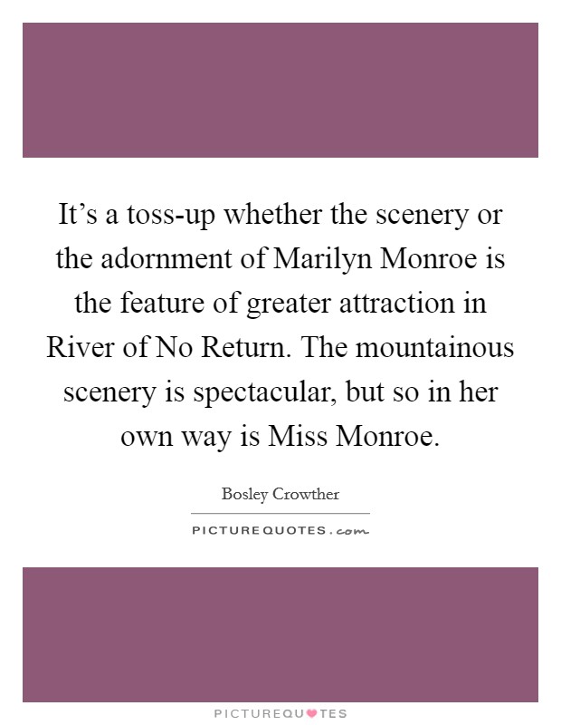 It's a toss-up whether the scenery or the adornment of Marilyn Monroe is the feature of greater attraction in River of No Return. The mountainous scenery is spectacular, but so in her own way is Miss Monroe Picture Quote #1