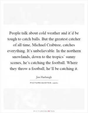 People talk about cold weather and it’d be tough to catch balls. But the greatest catcher of all time, Michael Crabtree, catches everything. It’s unbelievable. In the northern snowlands, down to the tropics’ sunny scenes, he’s catching the football. Where they throw a football, he’ll be catching it Picture Quote #1